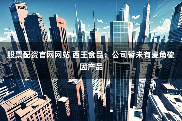 股票配资官网网站 西王食品：公司暂未有麦角硫因产品