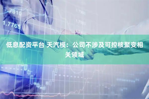 低息配资平台 天汽模：公司不涉及可控核聚变相关领域