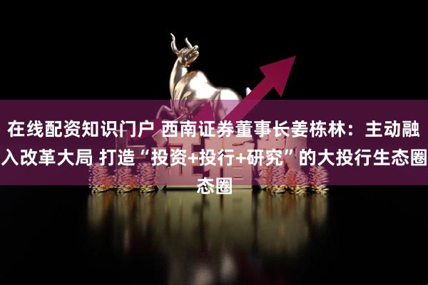 在线配资知识门户 西南证券董事长姜栋林：主动融入改革大局 打造“投资+投行+研究”的大投行生态圈