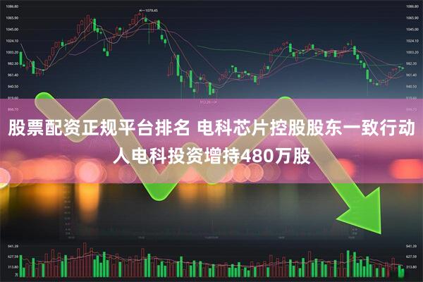 股票配资正规平台排名 电科芯片控股股东一致行动人电科投资增持480万股