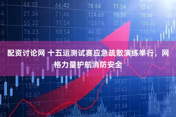 配资讨论网 十五运测试赛应急疏散演练举行，网格力量护航消防安全
