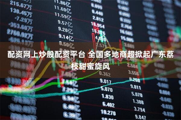 配资网上炒股配资平台 全国多地商超掀起广东荔枝甜蜜旋风
