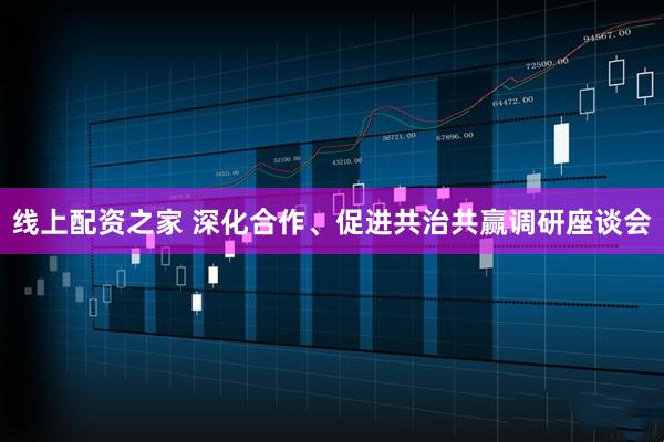 线上配资之家 深化合作、促进共治共赢调研座谈会