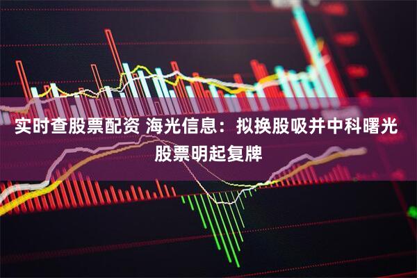 实时查股票配资 海光信息：拟换股吸并中科曙光 股票明起复牌