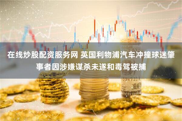 在线炒股配资服务网 英国利物浦汽车冲撞球迷肇事者因涉嫌谋杀未遂和毒驾被捕