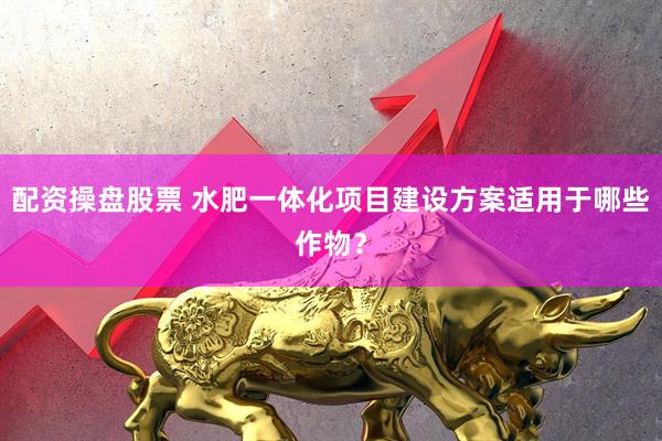 配资操盘股票 水肥一体化项目建设方案适用于哪些作物？