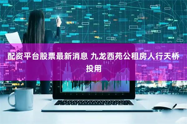 配资平台股票最新消息 九龙西苑公租房人行天桥投用