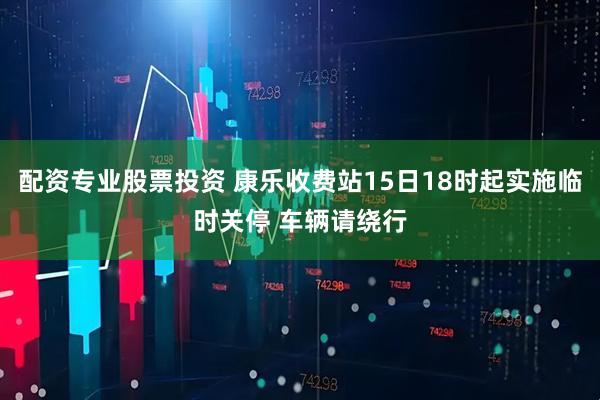 配资专业股票投资 康乐收费站15日18时起实施临时关停 车辆请绕行