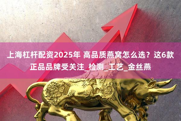 上海杠杆配资2025年 高品质燕窝怎么选？这6款正品品牌受关注_检测_工艺_金丝燕
