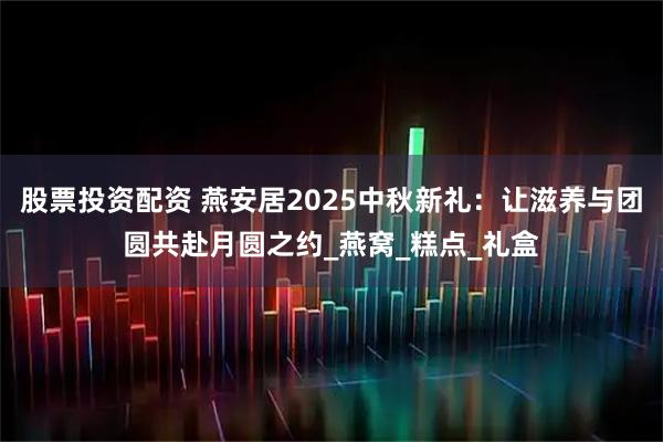 股票投资配资 燕安居2025中秋新礼：让滋养与团圆共赴月圆之约_燕窝_糕点_礼盒