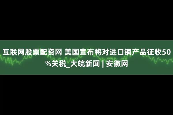 互联网股票配资网 美国宣布将对进口铜产品征收50%关税_大皖新闻 | 安徽网