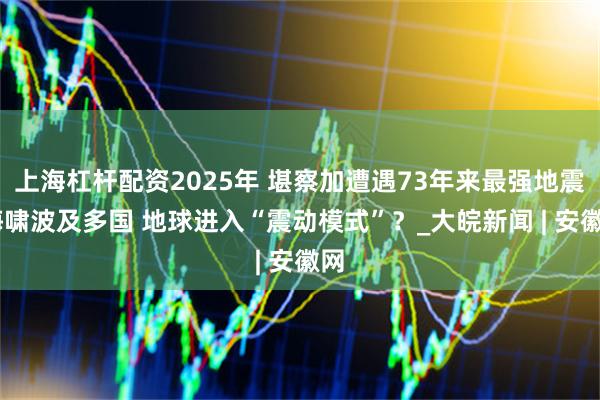 上海杠杆配资2025年 堪察加遭遇73年来最强地震 海啸波及多国 地球进入“震动模式”？_大皖新闻 | 安徽网
