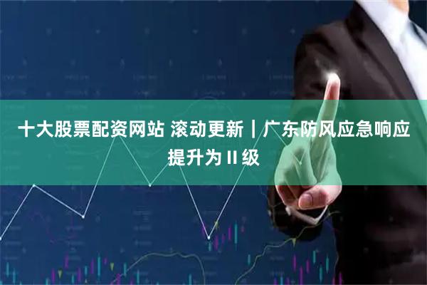十大股票配资网站 滚动更新｜广东防风应急响应提升为Ⅱ级