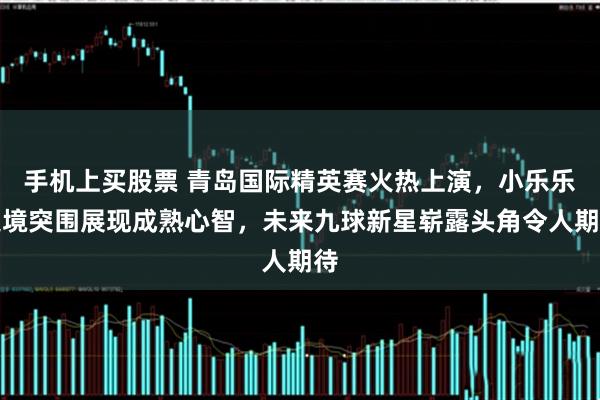 手机上买股票 青岛国际精英赛火热上演，小乐乐逆境突围展现成熟心智，未来九球新星崭露头角令人期待