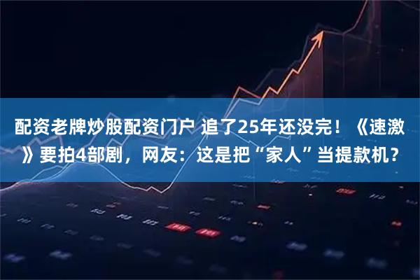 配资老牌炒股配资门户 追了25年还没完！《速激》要拍4部剧，网友：这是把“家人”当提款机？