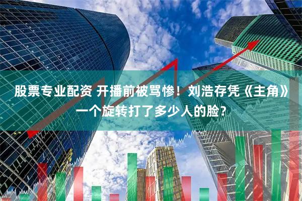 股票专业配资 开播前被骂惨！刘浩存凭《主角》一个旋转打了多少人的脸？