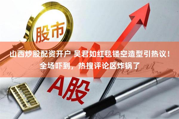 山西炒股配资开户 吴君如红毯镂空造型引热议！全场吓到，热搜评论区炸锅了