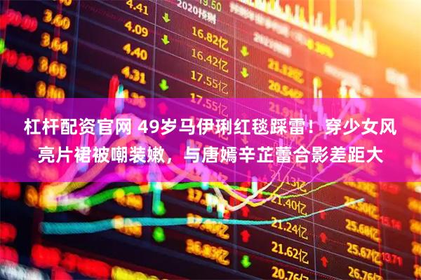 杠杆配资官网 49岁马伊琍红毯踩雷!穿少女风亮片裙被嘲装嫩,与唐嫣辛芷蕾合影差距大