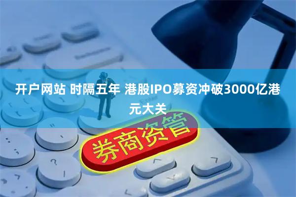 开户网站 时隔五年 港股IPO募资冲破3000亿港元大关